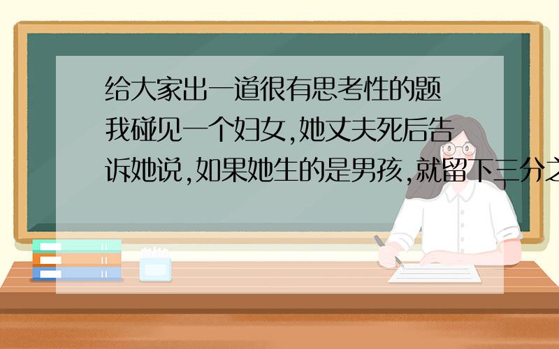 给大家出一道很有思考性的题 我碰见一个妇女,她丈夫死后告诉她说,如果她生的是男孩,就留下三分之二的财产给儿子,三分之一的财产留给母亲,如果是女儿,就留三分之一的财产给女儿,三分