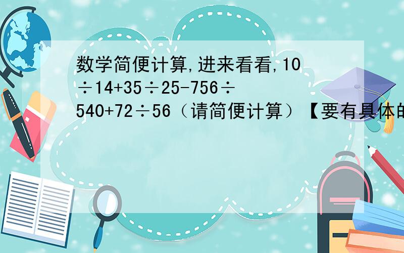 数学简便计算,进来看看,10÷14+35÷25-756÷540+72÷56（请简便计算）【要有具体的过程】{要有精确的答案}