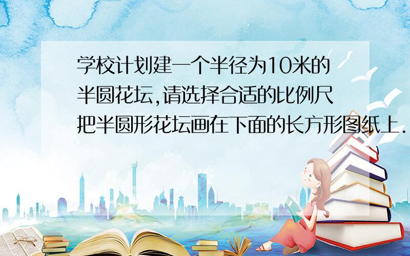 学校计划建一个半径为10米的半圆花坛,请选择合适的比例尺把半圆形花坛画在下面的长方形图纸上.