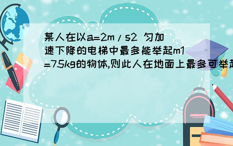 某人在以a=2m/s2 匀加速下降的电梯中最多能举起m1=75kg的物体,则此人在地面上最多可举起多大质量的物体?若此人在一匀加速上升的电梯中最多能举起m2=50kg的物体,则此电梯上升的加速度为多大