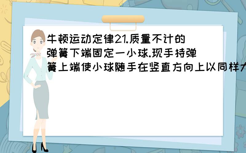 牛顿运动定律21.质量不计的弹簧下端固定一小球.现手持弹簧上端使小球随手在竖直方向上以同样大小的加速度a（a＜g）分别向上、向下做匀加速直线运动.若忽略空气阻力,弹簧的伸长分别为x