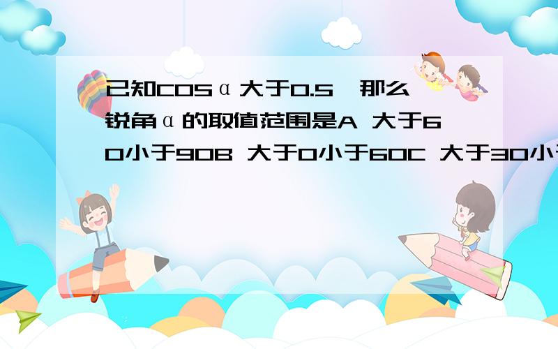 已知COSα大于0.5,那么锐角α的取值范围是A 大于60小于90B 大于0小于60C 大于30小于90D 大于0小于30