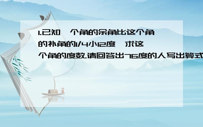 1.已知一个角的余角比这个角的补角的1/4小12度,求这个角的度数.请回答出76度的人写出算式..