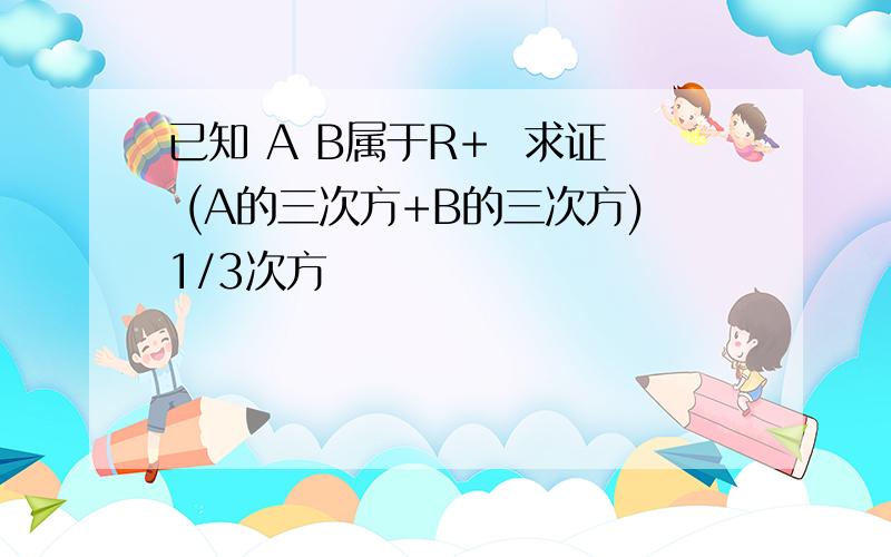 已知 A B属于R+  求证 (A的三次方+B的三次方)1/3次方