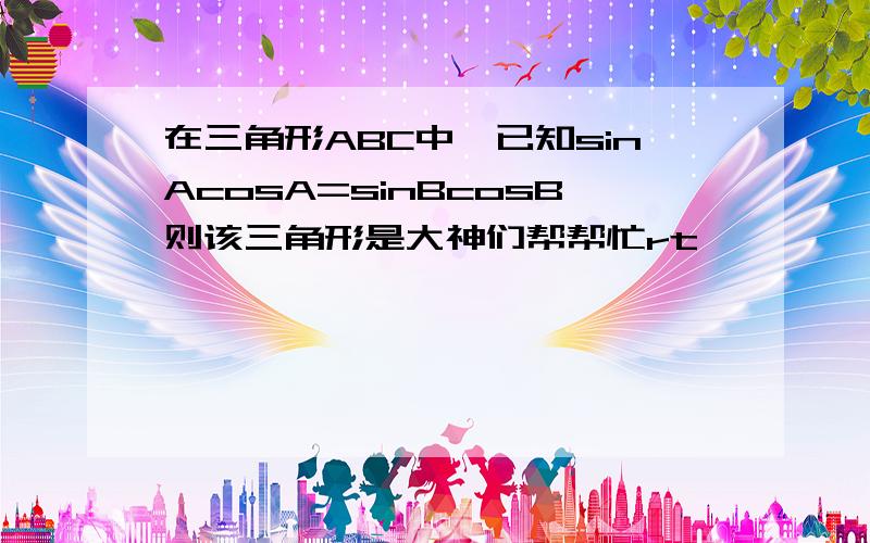 在三角形ABC中,已知sinAcosA=sinBcosB则该三角形是大神们帮帮忙rt