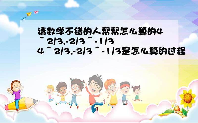 请数学不错的人帮帮怎么算的4＾2/3,-2/3＾-1/34＾2/3,-2/3＾-1/3是怎么算的过程