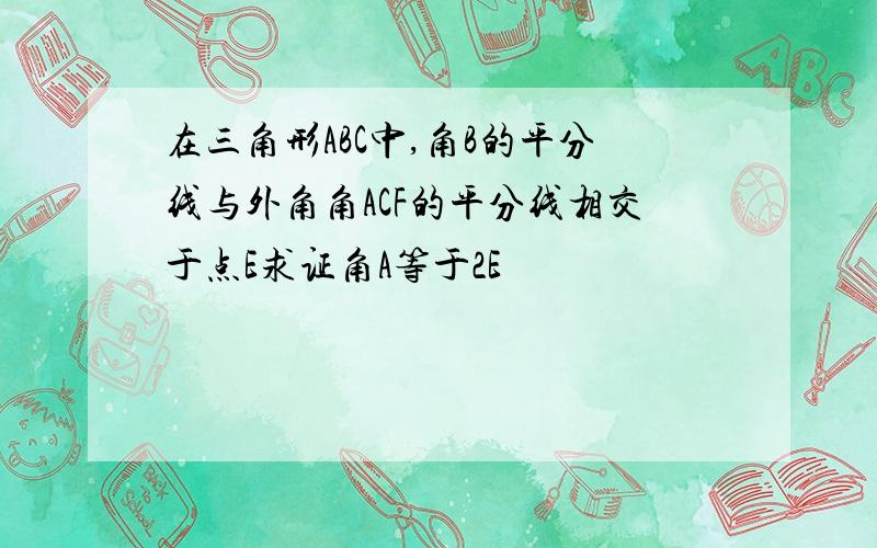 在三角形ABC中,角B的平分线与外角角ACF的平分线相交于点E求证角A等于2E