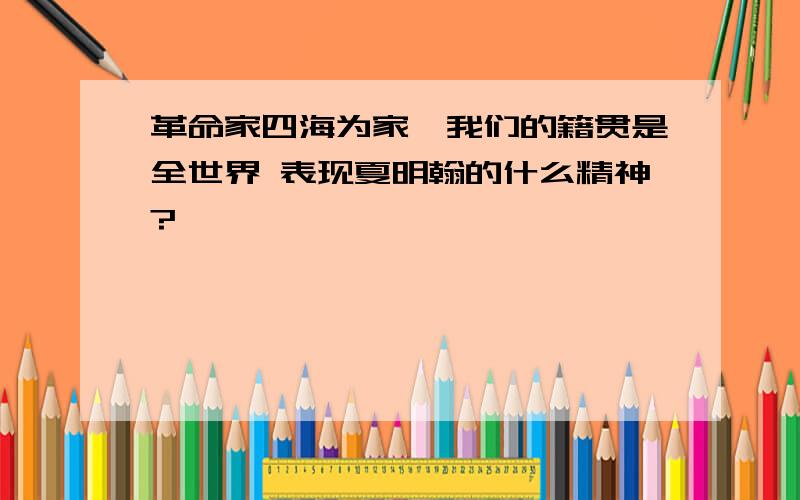 革命家四海为家,我们的籍贯是全世界 表现夏明翰的什么精神?