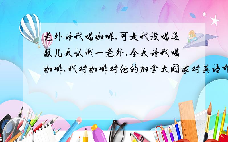 老外请我喝咖啡,可是我没喝过头几天认识一老外,今天请我喝咖啡,我对咖啡对他的加拿大国家对英语都知道得比较少呢,可是我还是想交这个朋友!有什么需要注意的地方指点一下!