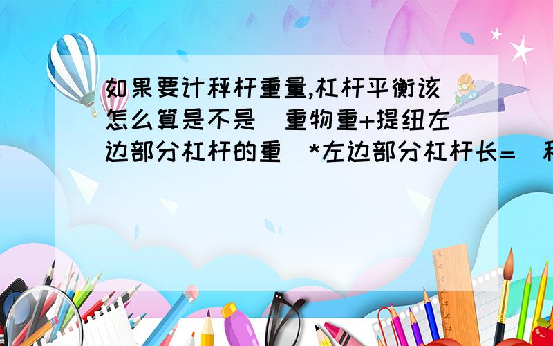 如果要计秤杆重量,杠杆平衡该怎么算是不是（重物重+提纽左边部分杠杆的重）*左边部分杠杆长=（秤砣重+右边部分杠杆重）*右边部分杠杆长?