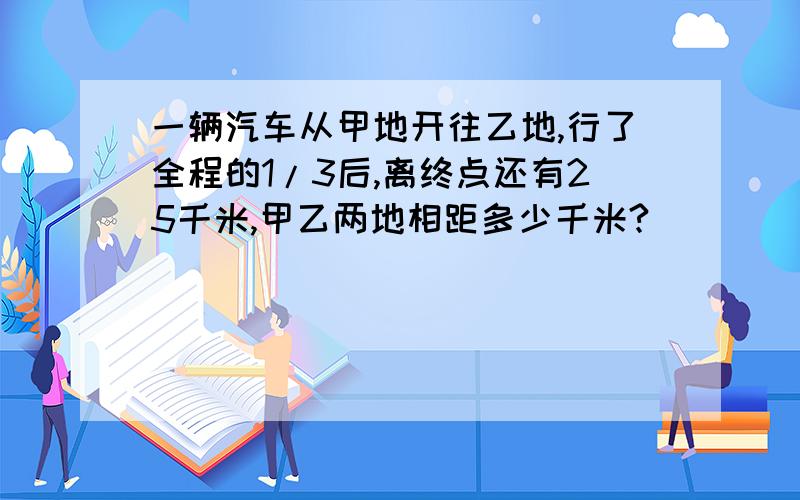 一辆汽车从甲地开往乙地,行了全程的1/3后,离终点还有25千米,甲乙两地相距多少千米?