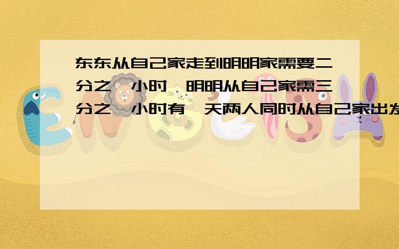 东东从自己家走到明明家需要二分之一小时,明明从自己家需三分之一小时有一天两人同时从自己家出发去对方家请问两人经过多少时间在路上相遇了