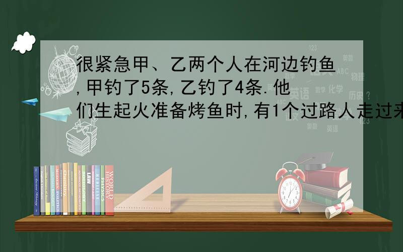 很紧急甲、乙两个人在河边钓鱼,甲钓了5条,乙钓了4条.他们生起火准备烤鱼时,有1个过路人走过来,请求和他们一起吃烤鱼,甲、乙两人答应了他们每人吃了3条鱼.吃过后,过路人留下1.8元,他们每