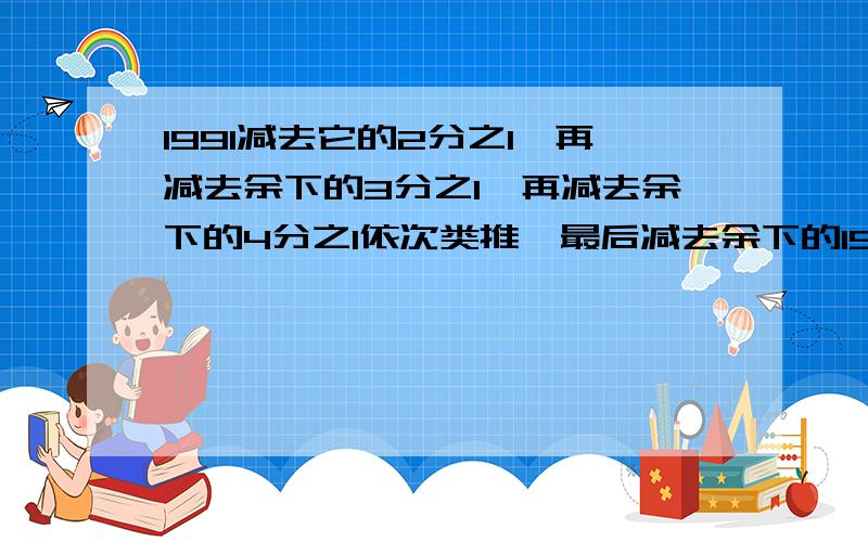 1991减去它的2分之1,再减去余下的3分之1,再减去余下的4分之1依次类推,最后减去余下的1991分之1,那么,最后剩下的数是多少?