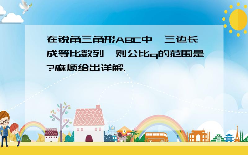 在锐角三角形ABC中,三边长成等比数列,则公比q的范围是?麻烦给出详解.