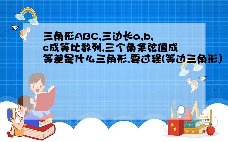 三角形ABC,三边长a,b,c成等比数列,三个角余弦值成等差是什么三角形,要过程(等边三角形）