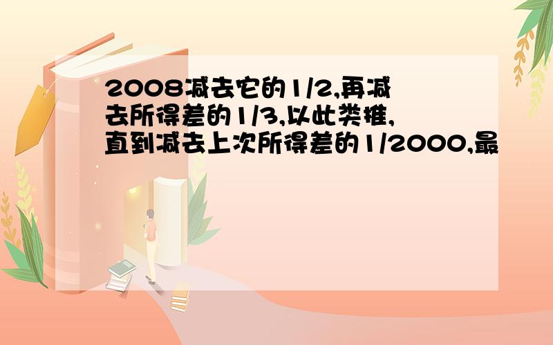 2008减去它的1/2,再减去所得差的1/3,以此类推,直到减去上次所得差的1/2000,最