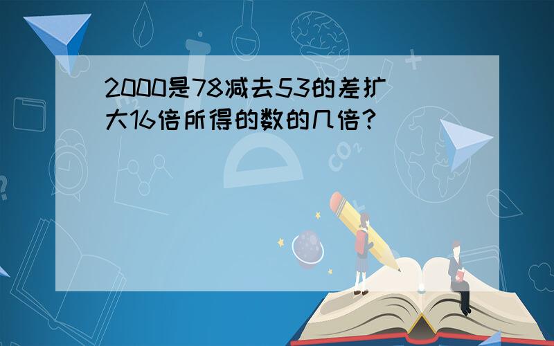 2000是78减去53的差扩大16倍所得的数的几倍?