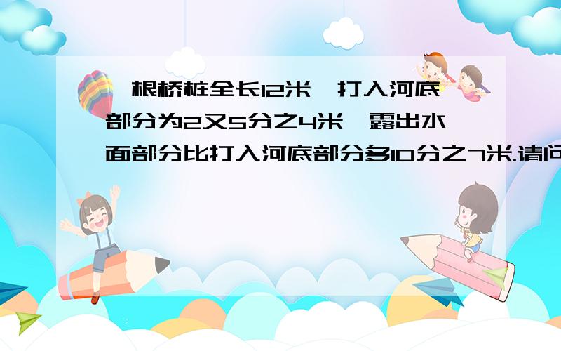 一根桥桩全长12米,打入河底部分为2又5分之4米,露出水面部分比打入河底部分多10分之7米.请问水深多少米