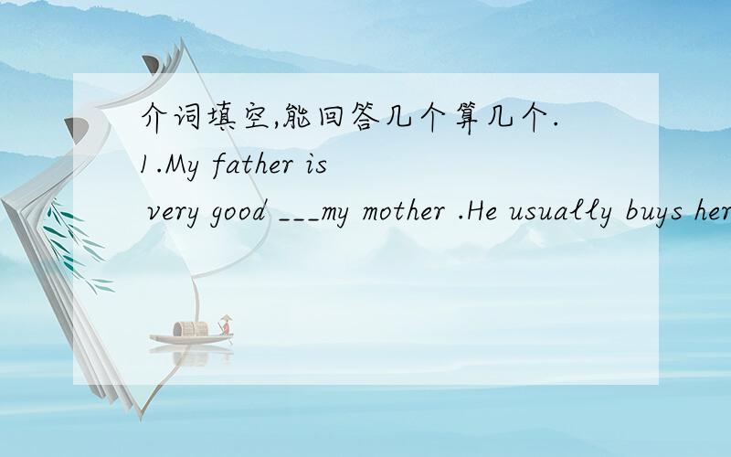 介词填空,能回答几个算几个.1.My father is very good ___my mother .He usually buys her presents.2.Listening to English songs is good ___ my English study.3.It is not good ___ you to eat too much .4.My host is good ___cooking.5.China is diff