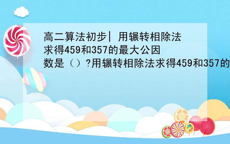 高二算法初步| 用辗转相除法求得459和357的最大公因数是（）?用辗转相除法求得459和357的最大公因数是（）?51