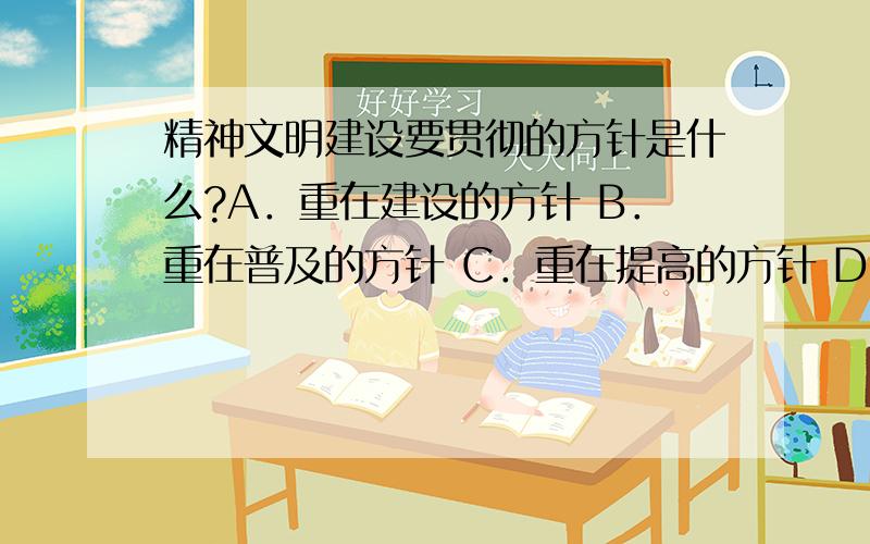 精神文明建设要贯彻的方针是什么?A．重在建设的方针 B．重在普及的方针 C．重在提高的方针 D．重在批评的方针