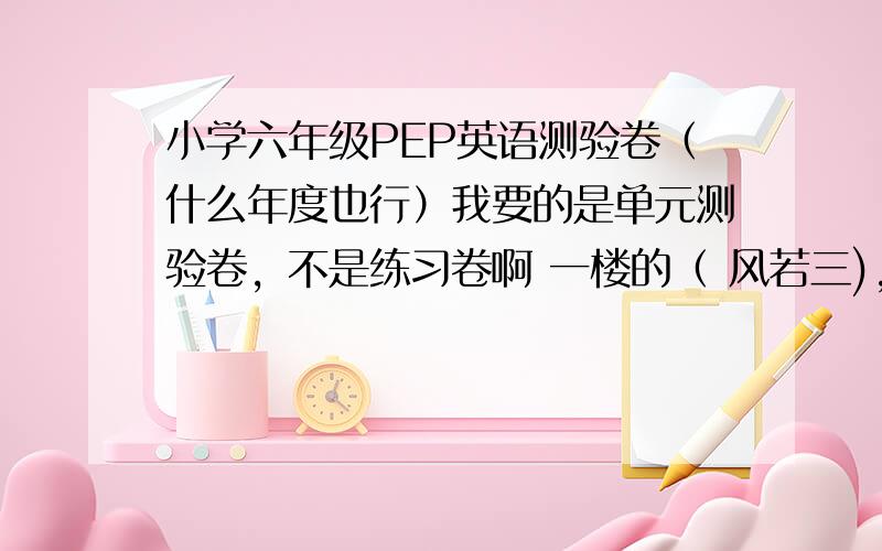 小学六年级PEP英语测验卷（什么年度也行）我要的是单元测验卷，不是练习卷啊 一楼的（ 风若三)，你的是什么卷啊