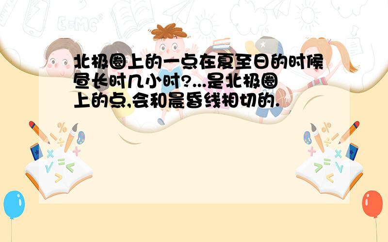 北极圈上的一点在夏至日的时候昼长时几小时?...是北极圈上的点,会和晨昏线相切的.