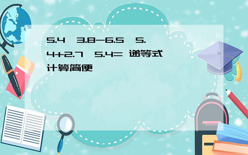 5.4×3.8-6.5×5.4+2.7×5.4= 递等式计算简便