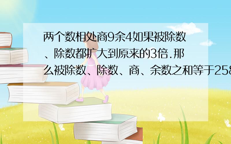 两个数相处商9余4如果被除数、除数都扩大到原来的3倍.那么被除数、除数、商、余数之和等于2583,被除数除数和商各是多少?请打家帮帮忙