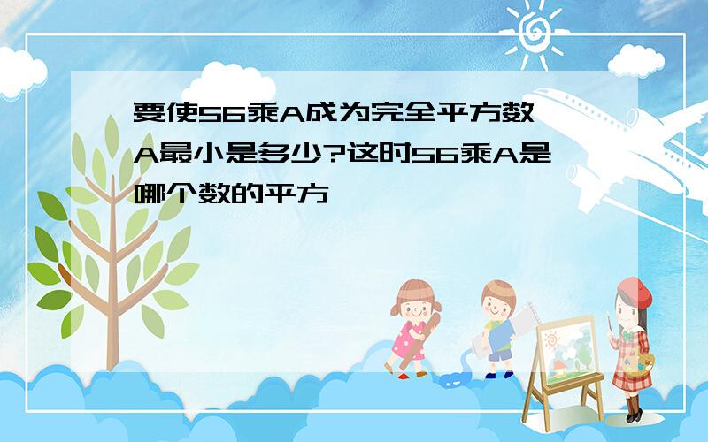 要使56乘A成为完全平方数,A最小是多少?这时56乘A是哪个数的平方