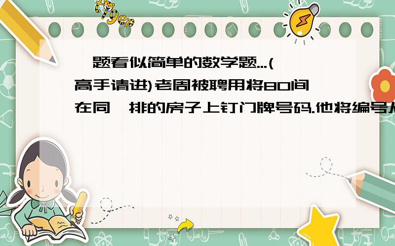 一题看似简单的数学题...(高手请进)老周被聘用将80间在同一排的房子上钉门牌号码.他将编号从1到80的数码钉在门前.这些门牌号码是由许多印有单个数码的铜牌拼组成的.他突然发现在这条街