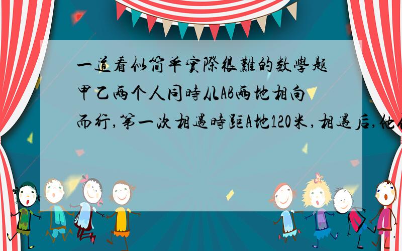 一道看似简单实际很难的数学题甲乙两个人同时从AB两地相向而行,第一次相遇时距A地120米,相遇后,他们继续前进,各自到达目的地后立即返回,在距A地150米处再次相遇.求AB两地之间的距离.