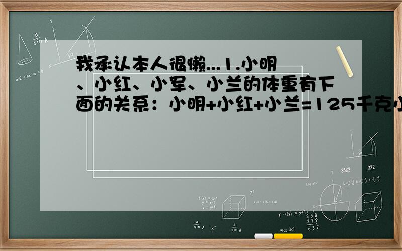 我承认本人很懒...1.小明、小红、小军、小兰的体重有下面的关系：小明+小红+小兰=125千克小红+小军+小兰=140千克小明+小军+小兰=150千克小明+小红+小军=155千克那么,小明______千克,小红_____千