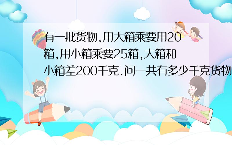 有一批货物,用大箱乘要用20箱,用小箱乘要25箱,大箱和小箱差200千克.问一共有多少千克货物我也不是笨蛋,求垃圾别来高手来~答的好给分不列方程