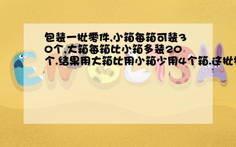 包装一批零件,小箱每箱可装30个,大箱每箱比小箱多装20个.结果用大箱比用小箱少用4个箱.这批零件共有多少个?