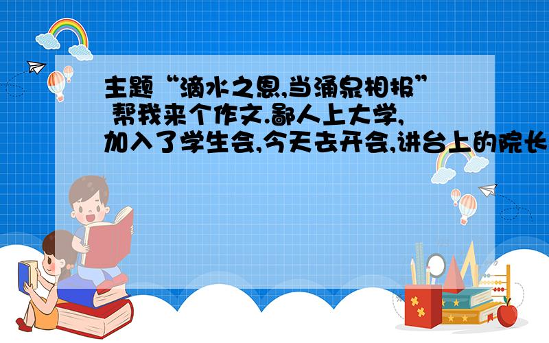 主题“滴水之恩,当涌泉相报” 帮我来个作文.鄙人上大学,加入了学生会,今天去开会,讲台上的院长讲了一晚的“感恩”“滴水之恩涌泉相报”,听了俩小时,蛋都疼了,好不容易散会,然后坑爹的