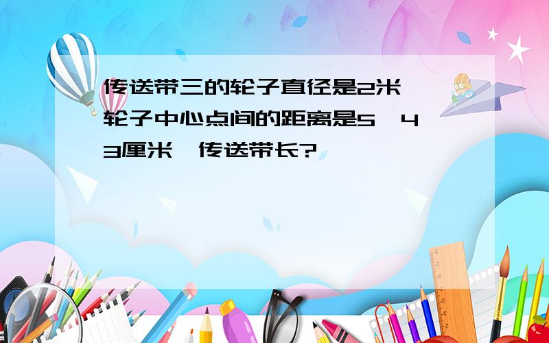 传送带三的轮子直径是2米,仨轮子中心点间的距离是5、4、3厘米,传送带长?