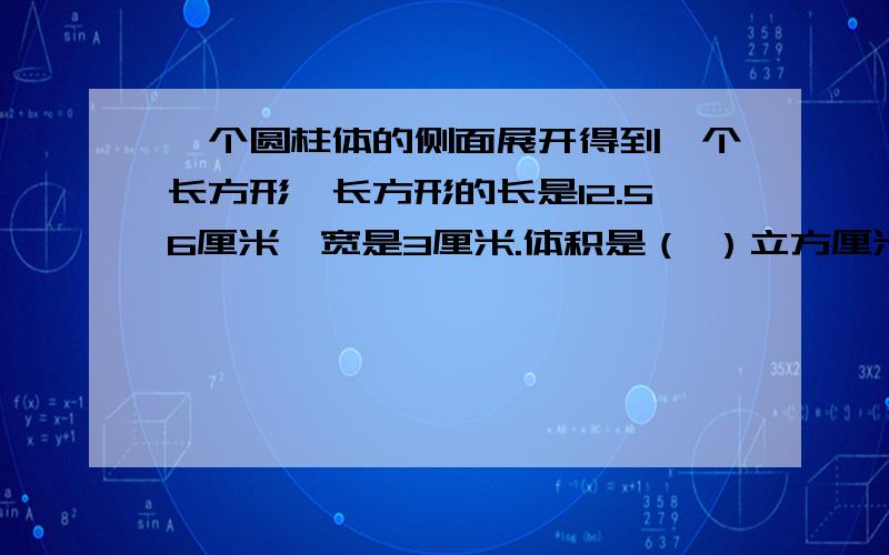 一个圆柱体的侧面展开得到一个长方形,长方形的长是12.56厘米,宽是3厘米.体积是（ ）立方厘米.（请写出算式!）