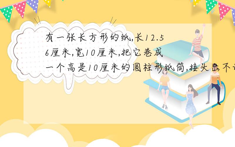 有一张长方形的纸,长12.56厘米,宽10厘米,把它卷成一个高是10厘米的圆柱形纸筒,接头出不记,这个纸筒的容积（）