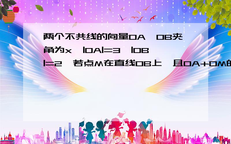 两个不共线的向量OA、OB夹角为x,|OA|=3,|OB|=2,若点M在直线OB上,且OA+OM的最小值为3/2,求x的值?