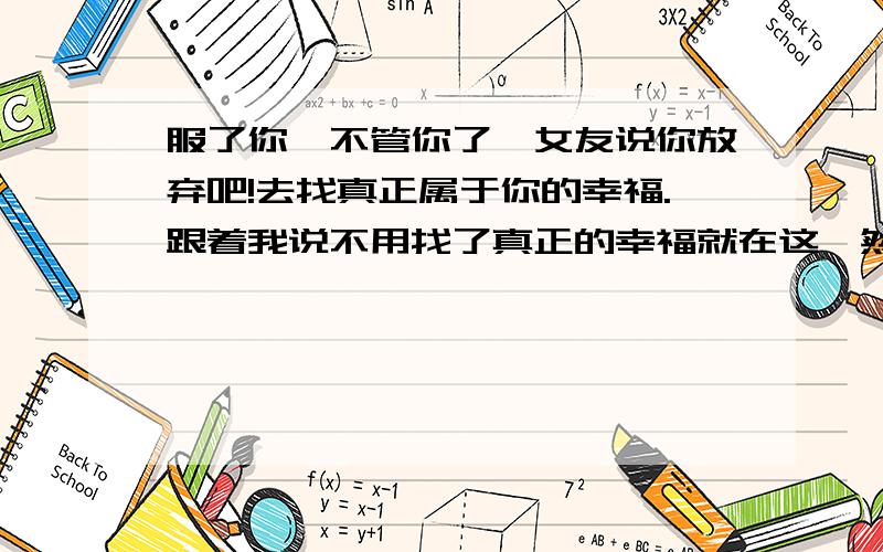 服了你,不管你了,女友说你放弃吧!去找真正属于你的幸福.跟着我说不用找了真正的幸福就在这,然后她答了（服了你,不管你了,我无话可说 ）