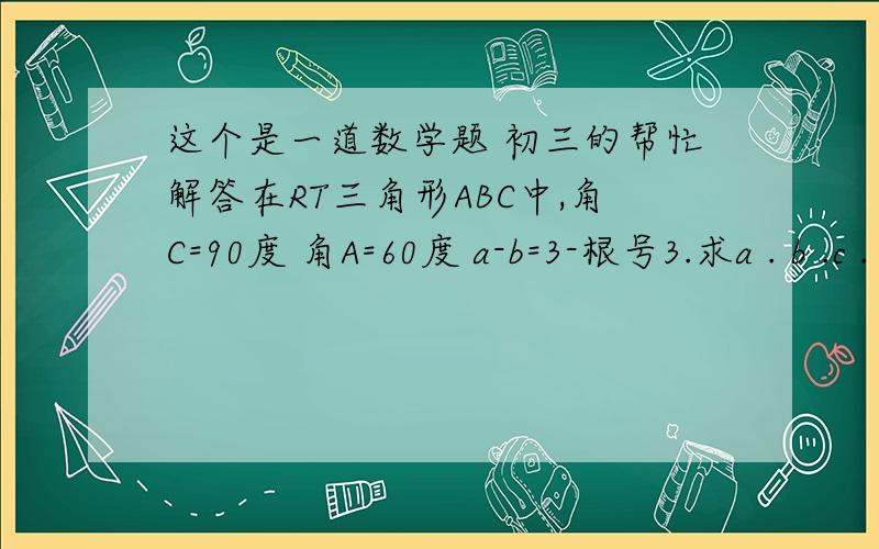 这个是一道数学题 初三的帮忙解答在RT三角形ABC中,角C=90度 角A=60度 a-b=3-根号3.求a . b .c .