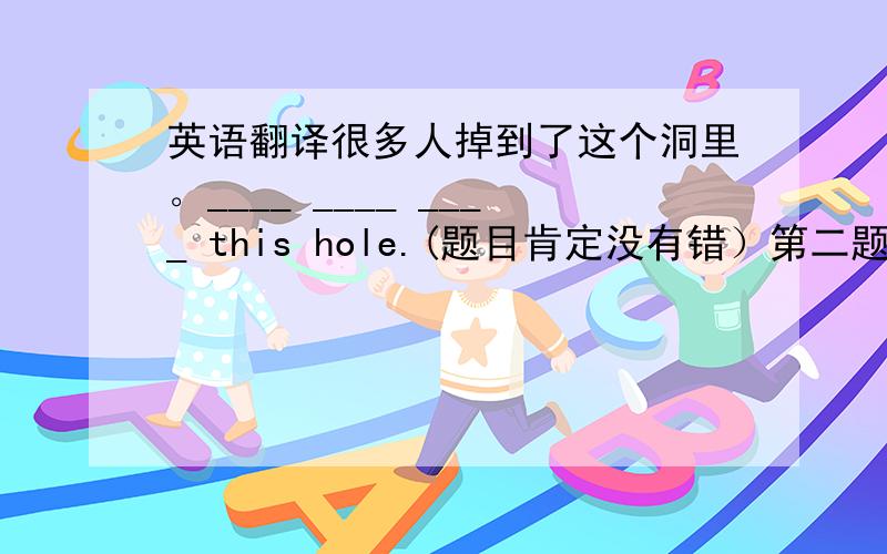 英语翻译很多人掉到了这个洞里。____ ____ ____ this hole.(题目肯定没有错）第二题正确答案：Many fell in this hole.