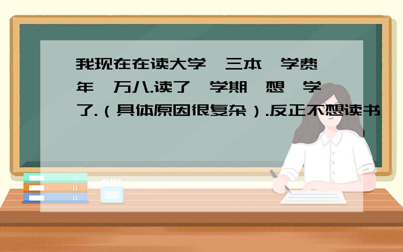 我现在在读大学,三本,学费一年一万八.读了一学期,想辍学了.（具体原因很复杂）.反正不想读书