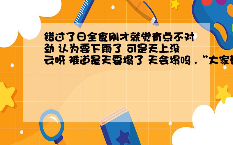 错过了日全食刚才就觉有点不对劲 认为要下雨了 可是天上没云呀 难道是天要塌了 天会塌吗 .“大家都在看日食呢 你怎么还在这里面” 听到图书管理员们的对话,猛然想起昨天新闻的日食马