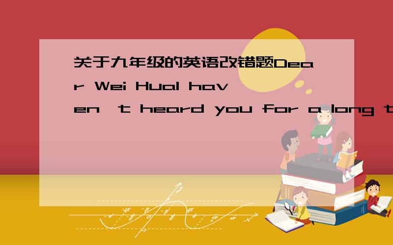 关于九年级的英语改错题Dear Wei HuaI haven't heard you for a long time.How are you?1_____I have just finished the exams.Now I'm nice I have 2_____time to write to you.Our teacher tells us that China is a 3_____large country.It has the most