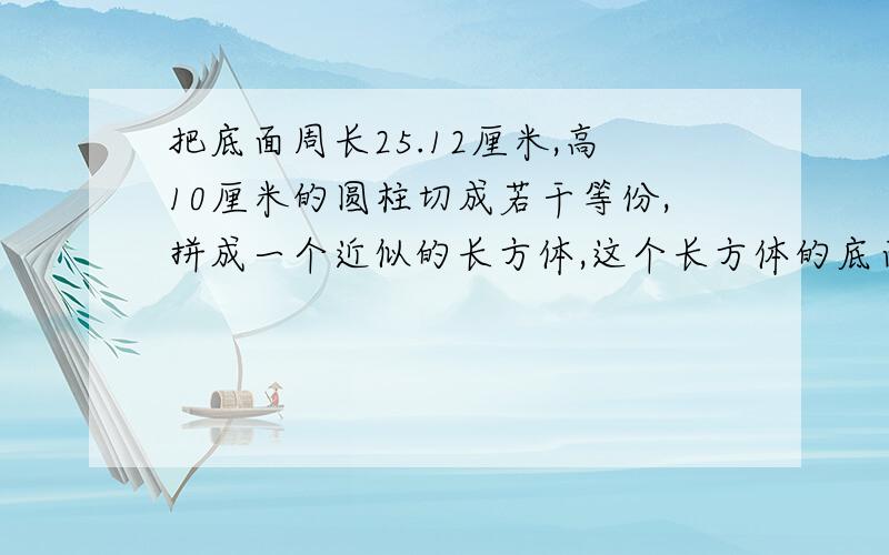 把底面周长25.12厘米,高10厘米的圆柱切成若干等份,拼成一个近似的长方体,这个长方体的底面积是（ ）平方厘米.长方体的表面积比圆柱的表面积多了（）平方厘米.