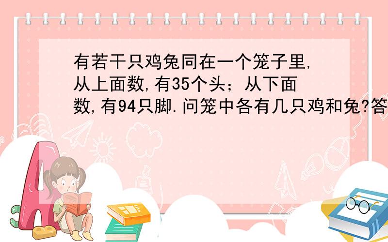 有若干只鸡兔同在一个笼子里,从上面数,有35个头；从下面数,有94只脚.问笼中各有几只鸡和兔?答：假设全是鸡：2×35=70（只比总脚数少的：94－70=24 （只）兔：24÷（4-2）=12 （只)鸡：35－12=23