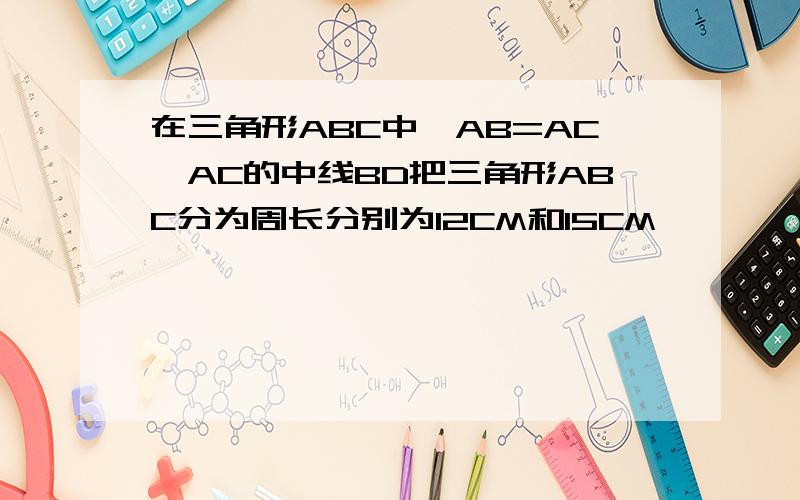 在三角形ABC中,AB=AC,AC的中线BD把三角形ABC分为周长分别为12CM和15CM````看补充说明在三角形ABC中,AB=AC,AC的中线BD把三角形ABC分为周长分别为12CM和15CM的两部分,求三角形ABC各边的长!